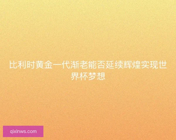 比利时黄金一代渐老能否延续辉煌实现世界杯梦想
