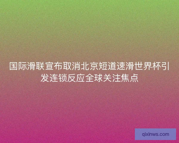 国际滑联宣布取消北京短道速滑世界杯引发连锁反应全球关注焦点