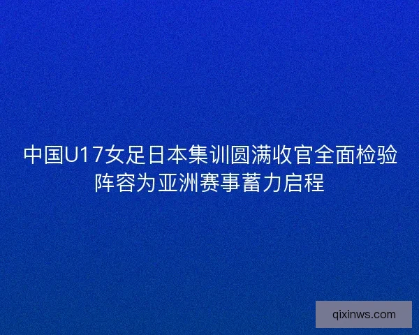 中国U17女足日本集训圆满收官全面检验阵容为亚洲赛事蓄力启程