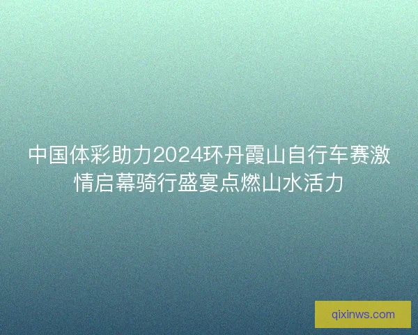 中国体彩助力2024环丹霞山自行车赛激情启幕骑行盛宴点燃山水活力